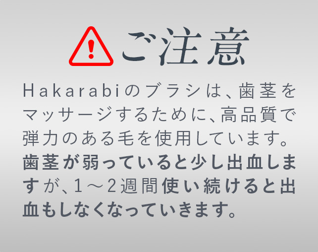 ご注意！Hakarabiのブラシは、歯茎をマッサージするために、高品質で弾力のある毛を使用しています。
                        歯茎が弱っていると少し出血しますが、1〜2週間使い続けると出血もしなくなっていきます。
